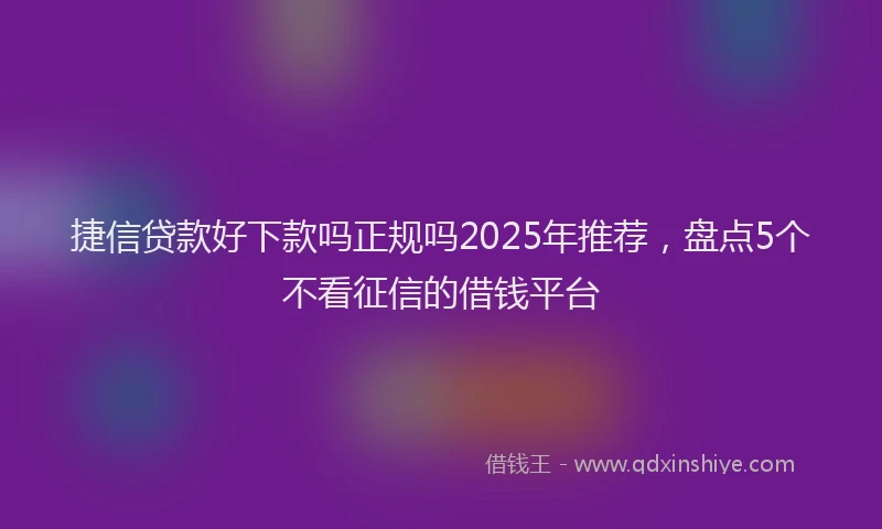 捷信贷款好下款吗正规吗2025年推荐，盘点5个不看征信的借钱平台