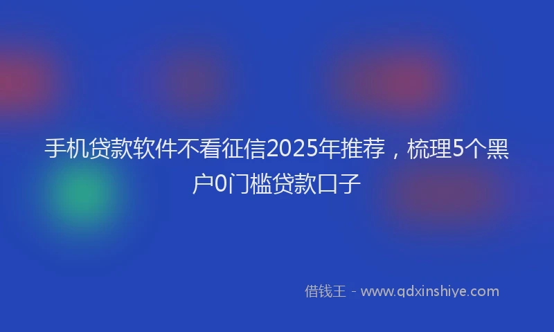手机贷款软件不看征信2025年推荐，梳理5个黑户0门槛贷款口子