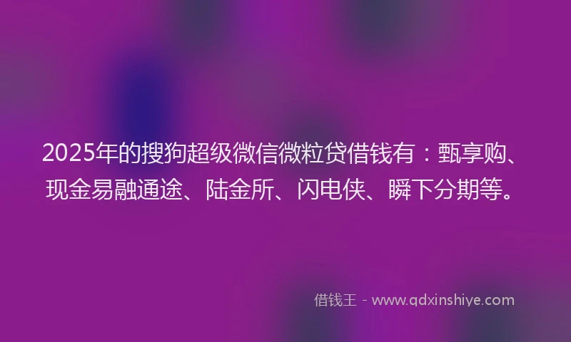 2025年的搜狗超级微信微粒贷借钱有：甄享购、现金易融通途、陆金所、闪电侠、瞬下分期等。