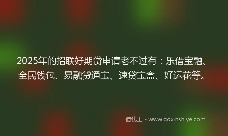 2025年的招联好期贷申请老不过有：乐借宝融、全民钱包、易融贷通宝、速贷宝盒、好运花等。