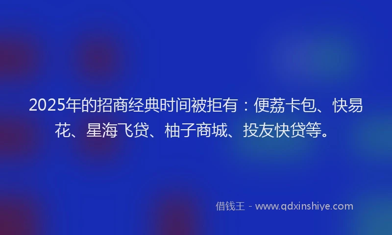 2025年的招商经典时间被拒有：便荔卡包、快易花、星海飞贷、柚子商城、投友快贷等。