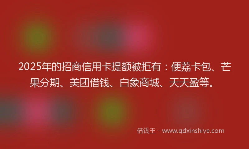 2025年的招商信用卡提额被拒有：便荔卡包、芒果分期、美团借钱、白象商城、天天盈等。