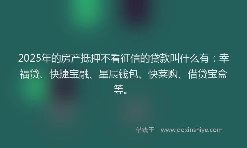 2025年的房产抵押不看征信的贷款叫什么有：幸福贷、快捷宝融、星辰钱包、快莱购、借贷宝盒等。