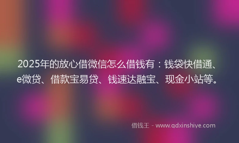 2025年的放心借微信怎么借钱有：钱袋快借通、e微贷、借款宝易贷、钱速达融宝、现金小站等。