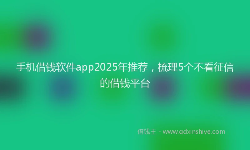 手机借钱软件app2025年推荐，梳理5个不看征信的借钱平台