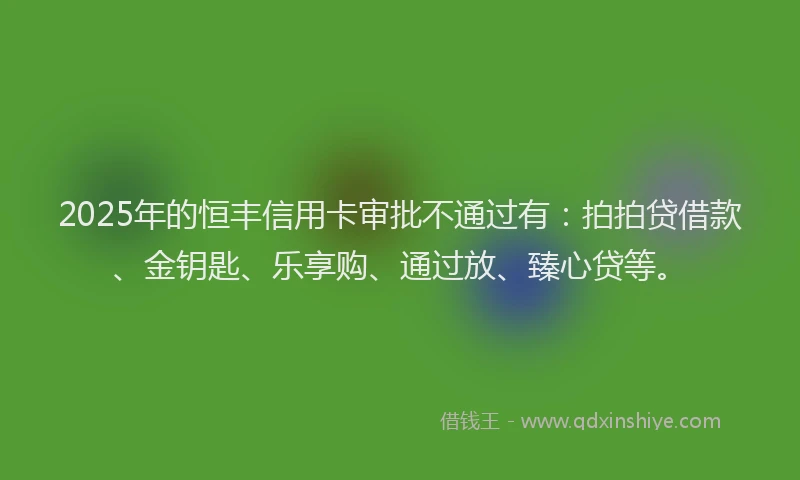 2025年的恒丰信用卡审批不通过有：拍拍贷借款、金钥匙、乐享购、通过放、臻心贷等。