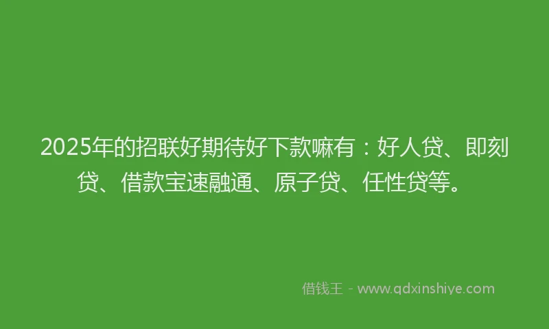 2025年的招联好期待好下款嘛有：好人贷、即刻贷、借款宝速融通、原子贷、任性贷等。