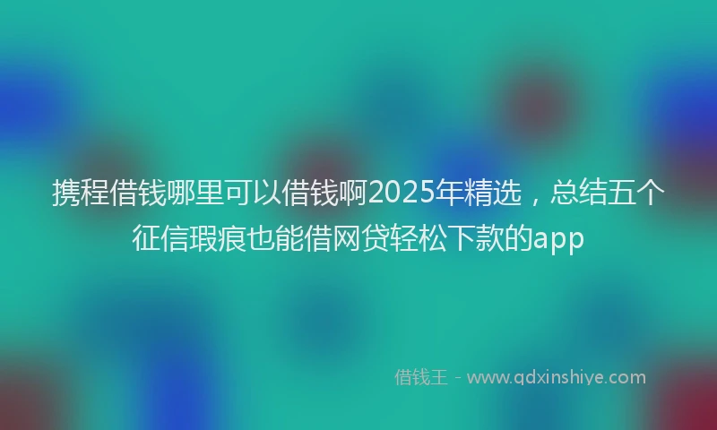 携程借钱哪里可以借钱啊2025年精选，总结五个征信瑕疵也能借网贷轻松下款的app