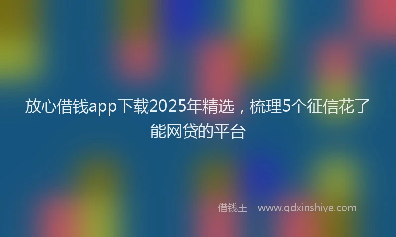 放心借钱app下载2025年精选，梳理5个征信花了能网贷的平台