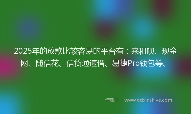 2025年的放款比较容易的平台有：来租呗、现金网、随信花、信贷通速借、易捷Pro钱包等。