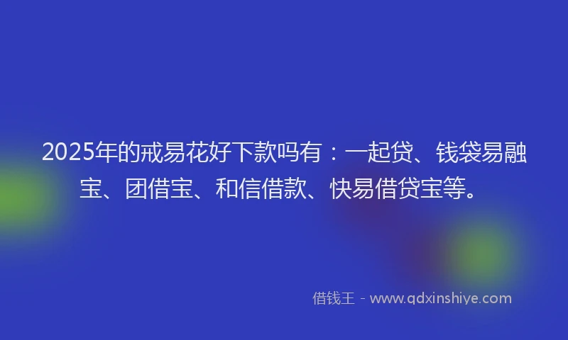 2025年的戒易花好下款吗有：一起贷、钱袋易融宝、团借宝、和信借款、快易借贷宝等。