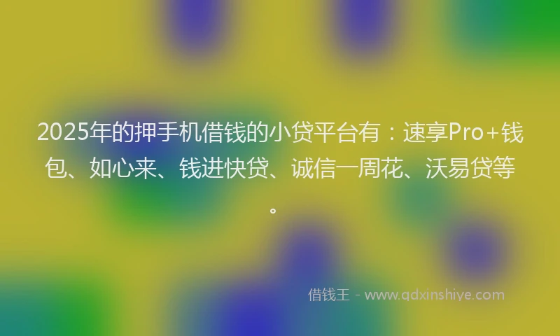 2025年的押手机借钱的小贷平台有：速享Pro+钱包、如心来、钱进快贷、诚信一周花、沃易贷等。