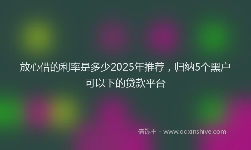 放心借的利率是多少2025年推荐，归纳5个黑户可以下的贷款平台