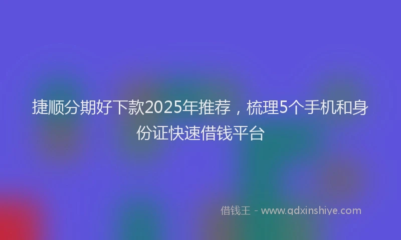 捷顺分期好下款2025年推荐，梳理5个手机和身份证快速借钱平台