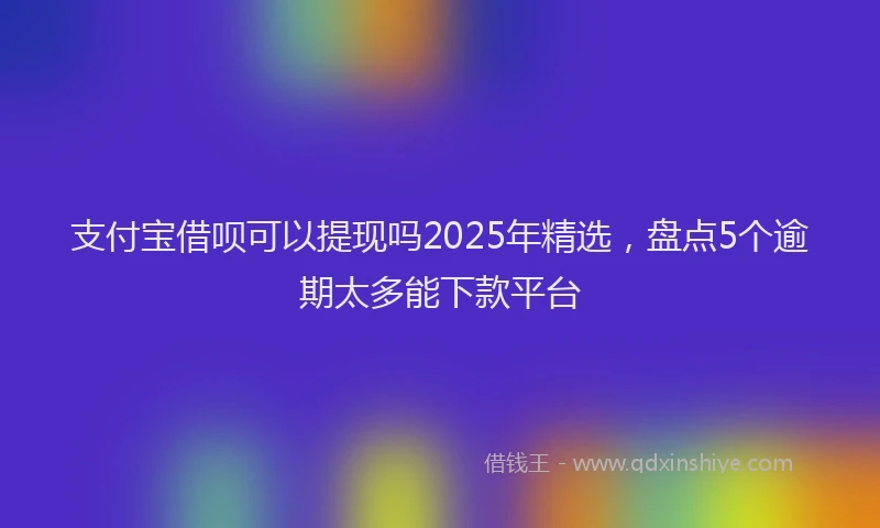 支付宝借呗可以提现吗2025年精选，盘点5个逾期太多能下款平台