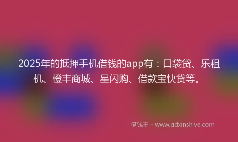 2025年的抵押手机借钱的app有：口袋贷、乐租机、橙丰商城、星闪购、借款宝快贷等。
