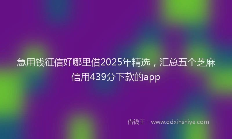 急用钱征信好哪里借2025年精选，汇总五个芝麻信用439分下款的app