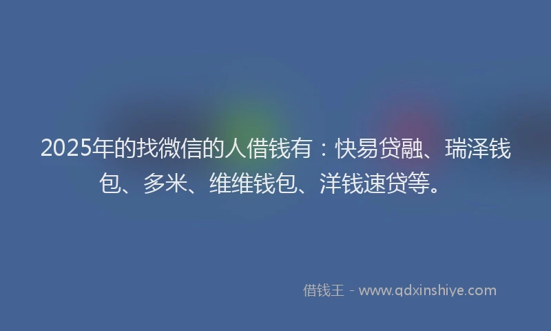 2025年的找微信的人借钱有：快易贷融、瑞泽钱包、多米、维维钱包、洋钱速贷等。