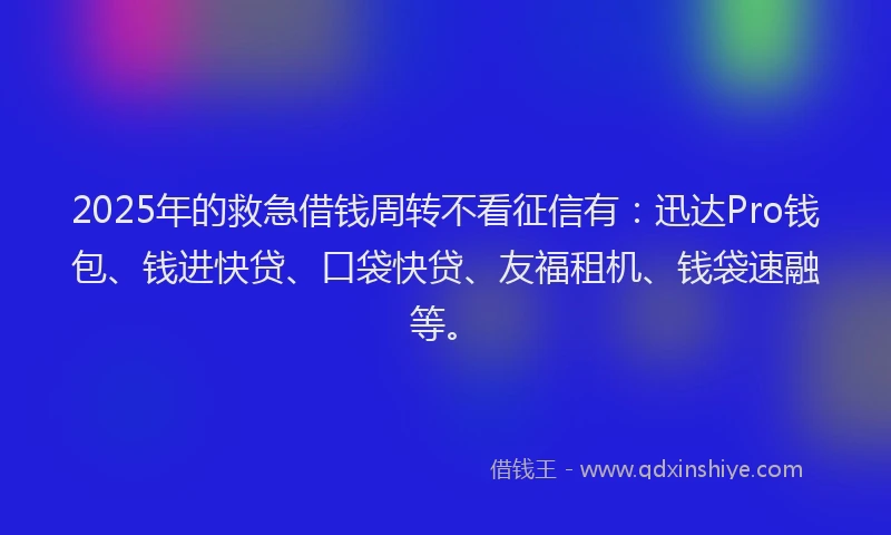 2025年的救急借钱周转不看征信有：迅达Pro钱包、钱进快贷、口袋快贷、友福租机、钱袋速融等。