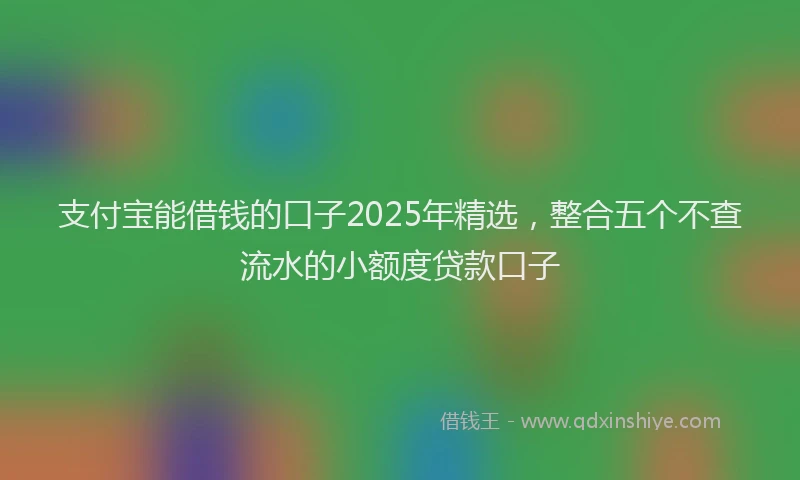 支付宝能借钱的口子2025年精选，整合五个不查流水的小额度贷款口子