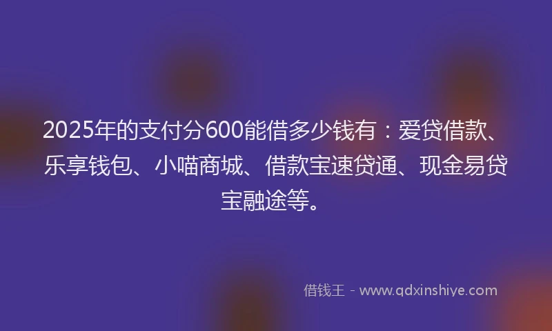 2025年的支付分600能借多少钱有：爱贷借款、乐享钱包、小喵商城、借款宝速贷通、现金易贷宝融途等。