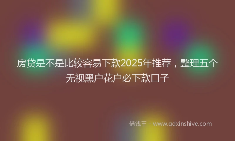 房贷是不是比较容易下款2025年推荐，整理五个无视黑户花户必下款口子