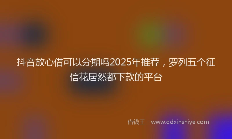 抖音放心借可以分期吗2025年推荐，罗列五个征信花居然都下款的平台