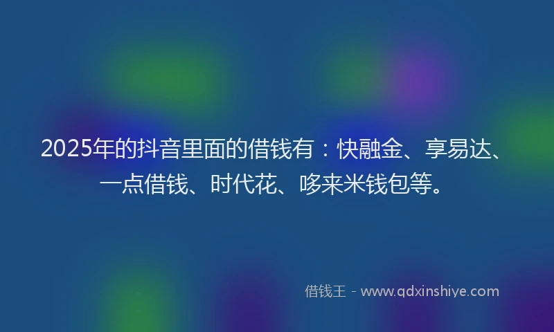 2025年的抖音里面的借钱有：快融金、享易达、一点借钱、时代花、哆来米钱包等。