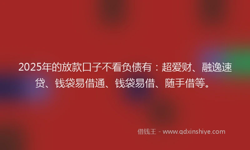 2025年的放款口子不看负债有：超爱财、融逸速贷、钱袋易借通、钱袋易借、随手借等。