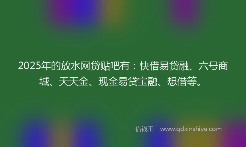 2025年的放水网贷贴吧有：快借易贷融、六号商城、天天金、现金易贷宝融、想借等。