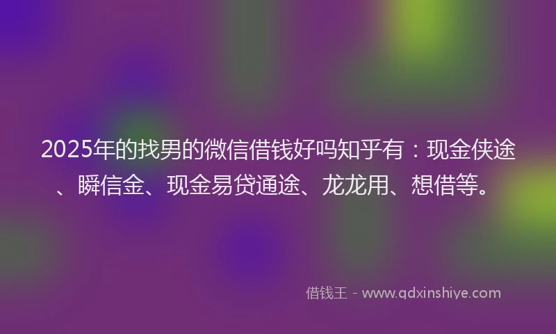 2025年的找男的微信借钱好吗知乎有：现金侠途、瞬信金、现金易贷通途、龙龙用、想借等。