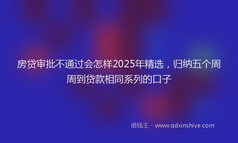房贷审批不通过会怎样2025年精选，归纳五个周周到贷款相同系列的口子
