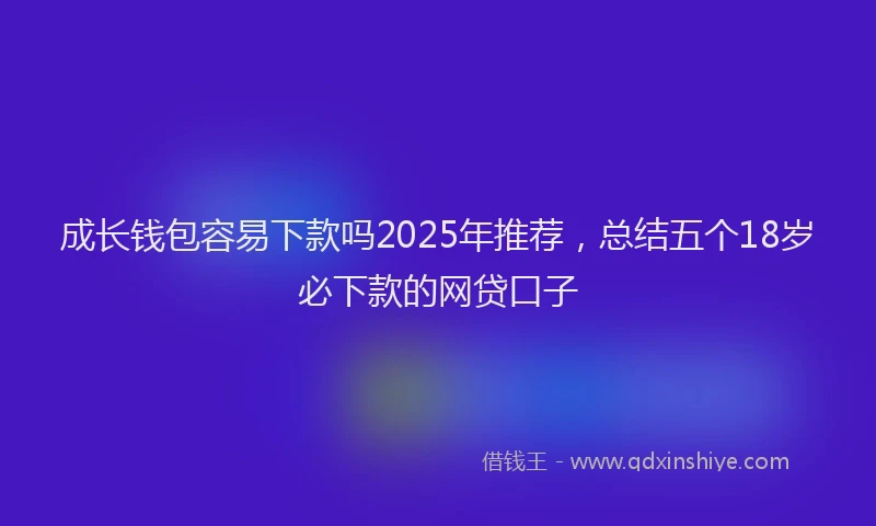 成长钱包容易下款吗2025年推荐，总结五个18岁必下款的网贷口子