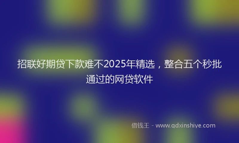 招联好期贷下款难不2025年精选，整合五个秒批通过的网贷软件