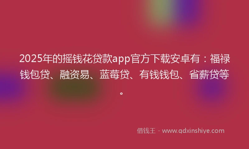 2025年的摇钱花贷款app官方下载安卓有：福禄钱包贷、融资易、蓝莓贷、有钱钱包、省薪贷等。