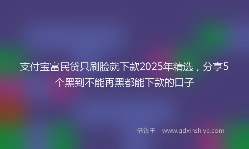 支付宝富民贷只刷脸就下款2025年精选，分享5个黑到不能再黑都能下款的口子