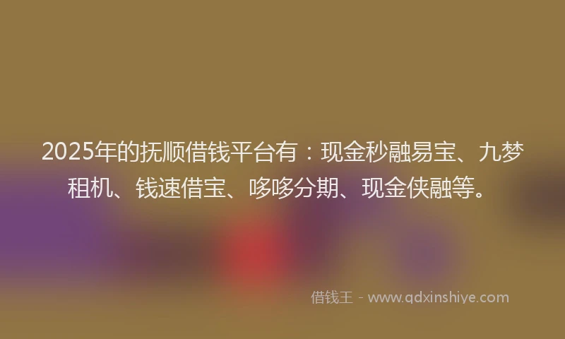 2025年的抚顺借钱平台有：现金秒融易宝、九梦租机、钱速借宝、哆哆分期、现金侠融等。