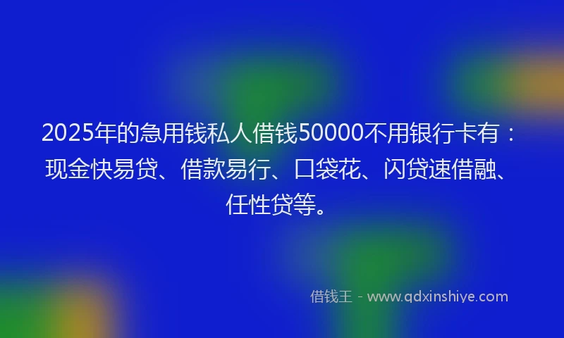 2025年的急用钱私人借钱50000不用银行卡有：现金快易贷、借款易行、口袋花、闪贷速借融、任性贷等。