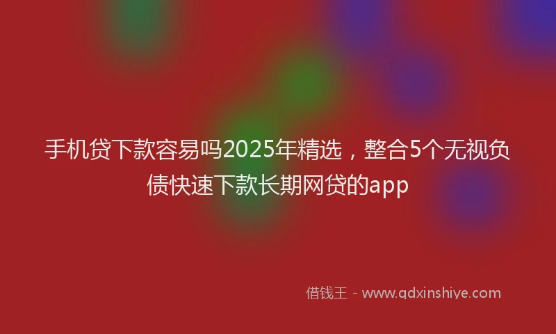 手机贷下款容易吗2025年精选，整合5个无视负债快速下款长期网贷的app