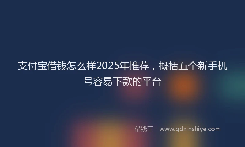 支付宝借钱怎么样2025年推荐，概括五个新手机号容易下款的平台