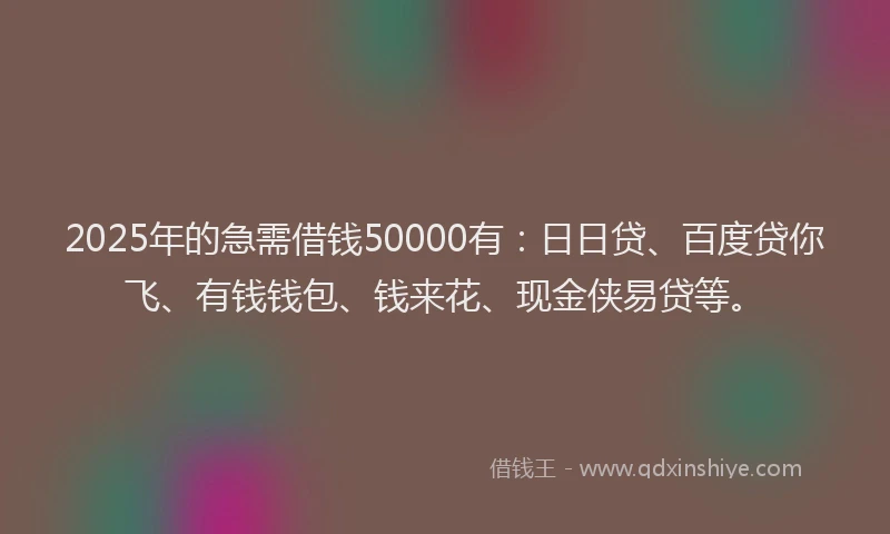 2025年的急需借钱50000有：日日贷、百度贷你飞、有钱钱包、钱来花、现金侠易贷等。