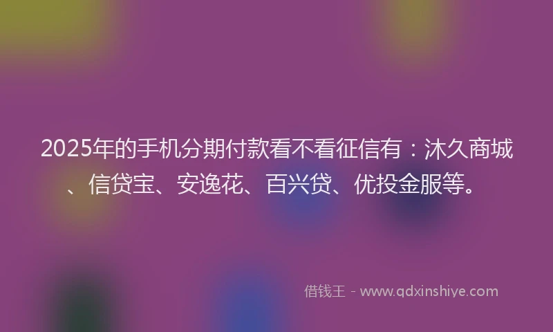 2025年的手机分期付款看不看征信有：沐久商城、信贷宝、安逸花、百兴贷、优投金服等。