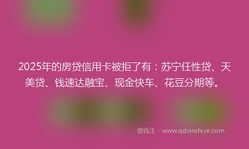2025年的房贷信用卡被拒了有：苏宁任性贷、天美贷、钱速达融宝、现金快车、花豆分期等。