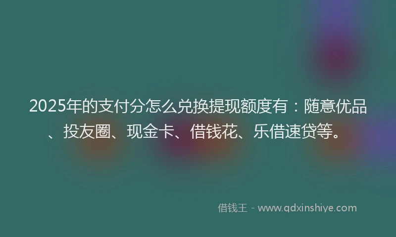 2025年的支付分怎么兑换提现额度有：随意优品、投友圈、现金卡、借钱花、乐借速贷等。