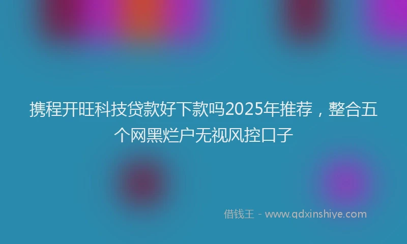 携程开旺科技贷款好下款吗2025年推荐，整合五个网黑烂户无视风控口子