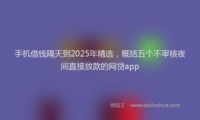 手机借钱隔天到2025年精选，概括五个不审核夜间直接放款的网贷app