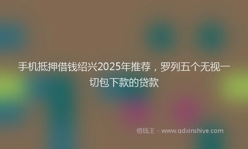 手机抵押借钱绍兴2025年推荐，罗列五个无视一切包下款的贷款