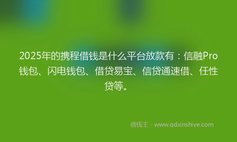 2025年的携程借钱是什么平台放款有：信融Pro钱包、闪电钱包、借贷易宝、信贷通速借、任性贷等。