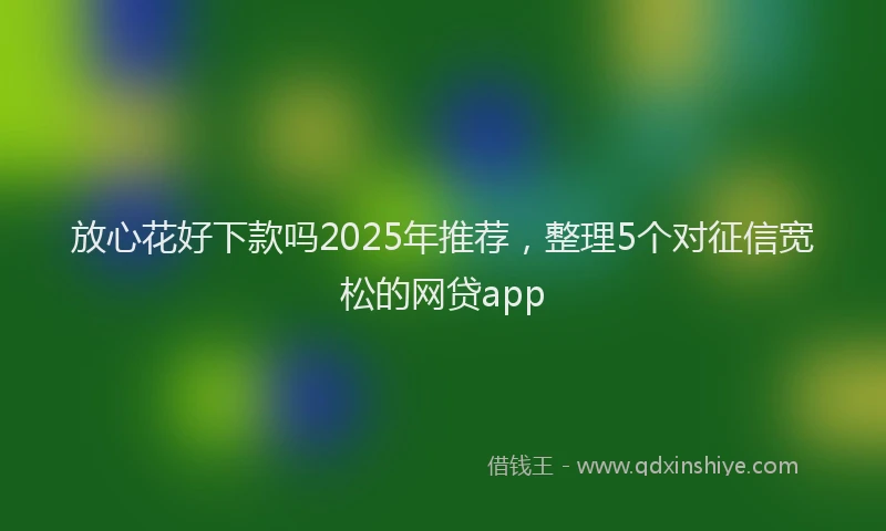 放心花好下款吗2025年推荐，整理5个对征信宽松的网贷app