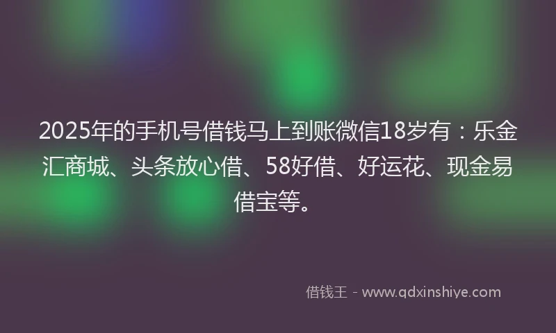 2025年的手机号借钱马上到账微信18岁有：乐金汇商城、头条放心借、58好借、好运花、现金易借宝等。